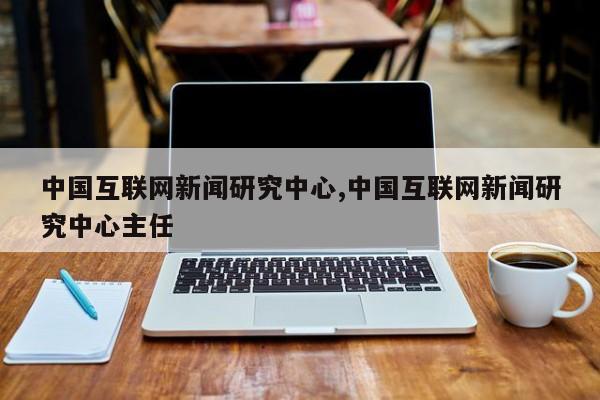 中国互联网新闻研究中心,中国互联网新闻研究中心主任
